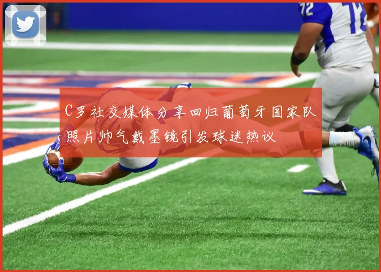 C罗社交媒体分享回归葡萄牙国家队照片帅气戴墨镜引发球迷热议