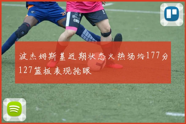 波杰姆斯基近期状态火热场均177分127篮板表现抢眼