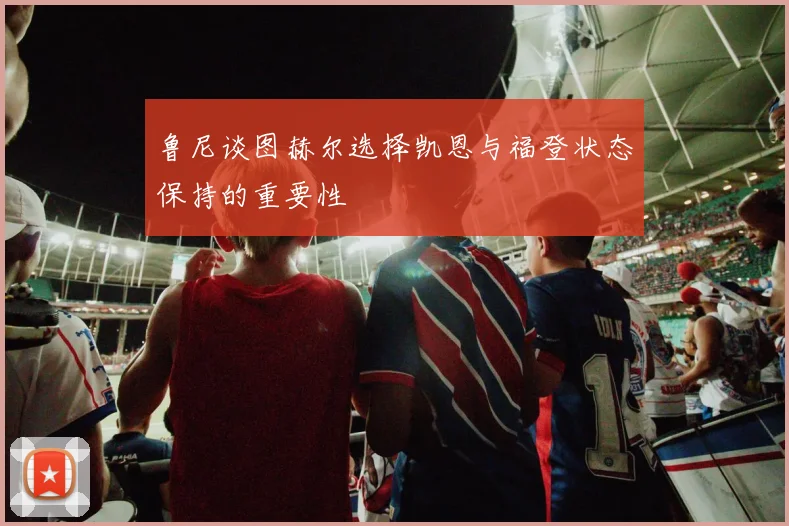鲁尼谈图赫尔选择凯恩与福登状态保持的重要性