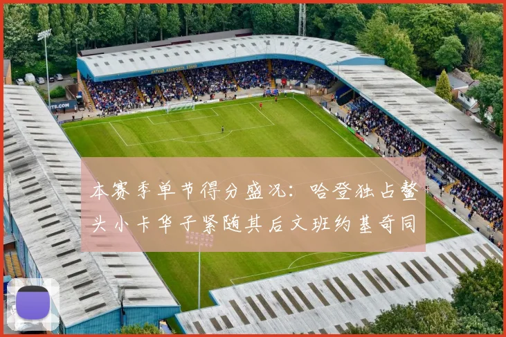 本赛季单节得分盛况：哈登独占鳌头小卡华子紧随其后文班约基奇同创佳绩