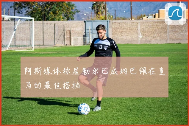 阿斯媒体称居勒尔已成姆巴佩在皇马的最佳搭档