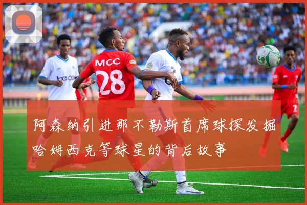 阿森纳引进那不勒斯首席球探发掘哈姆西克等球星的背后故事
