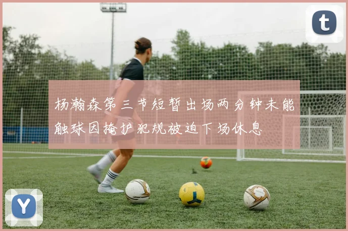杨瀚森第三节短暂出场两分钟未能触球因掩护犯规被迫下场休息