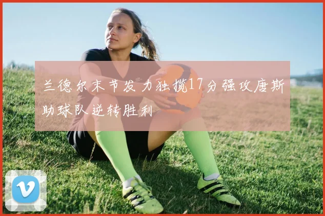 兰德尔末节发力独揽17分强攻唐斯助球队逆转胜利