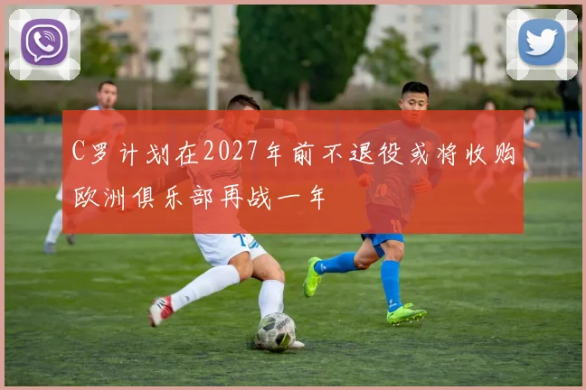 C罗计划在2027年前不退役或将收购欧洲俱乐部再战一年