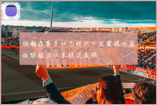 杨瀚森赛季状态起伏不定需提升篮板球能力以求稳定表现
