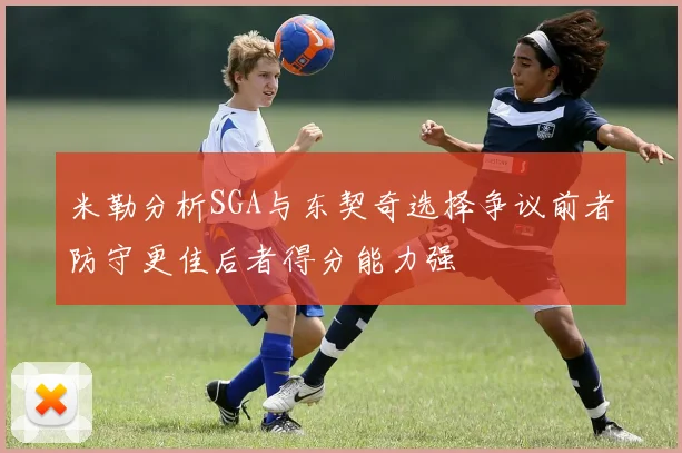 米勒分析SGA与东契奇选择争议前者防守更佳后者得分能力强