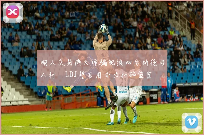 湖人交易热火诈骗犯换回肯纳德与八村塁LBJ誓言用全力扣碎篮筐