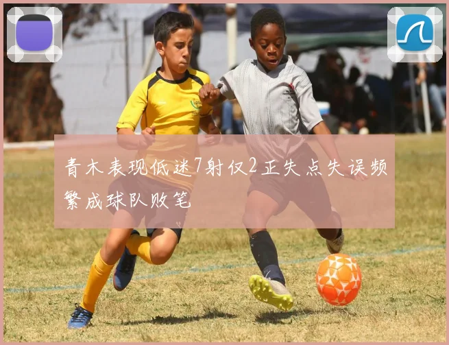 青木表现低迷7射仅2正失点失误频繁成球队败笔