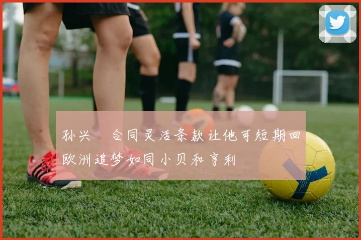 孙兴慜合同灵活条款让他可短期回欧洲追梦如同小贝和亨利