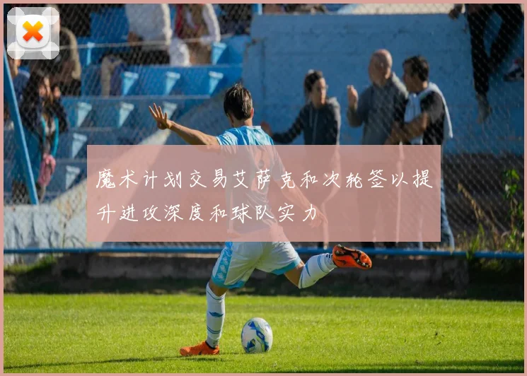 魔术计划交易艾萨克和次轮签以提升进攻深度和球队实力