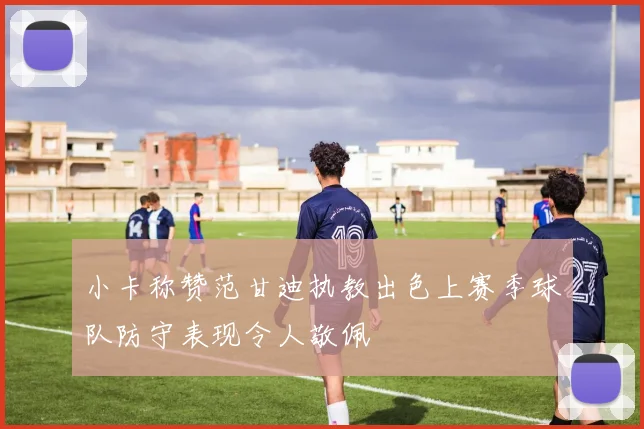 小卡称赞范甘迪执教出色上赛季球队防守表现令人敬佩