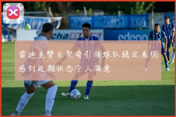 雷迪克赞东契奇引领球队稳定表现感到近期状态令人满意