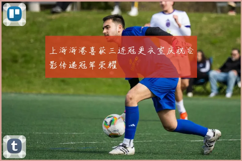 上海海港喜获三连冠更衣室庆祝合影传递冠军荣耀