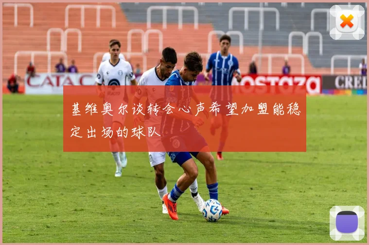 基维奥尔谈转会心声希望加盟能稳定出场的球队