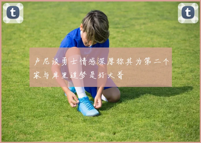 卢尼谈勇士情感深厚称其为第二个家与库里追梦是好大哥