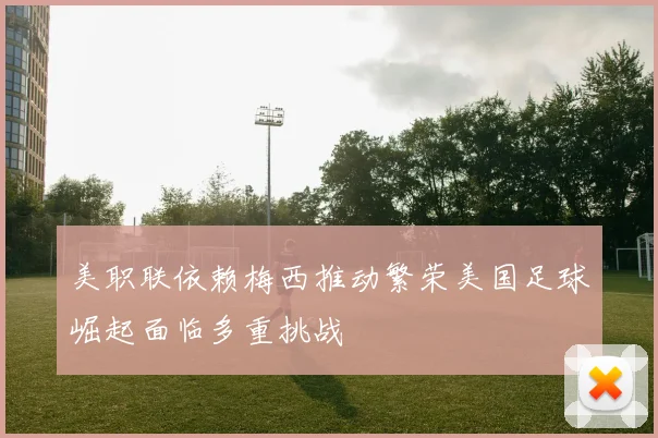 美职联依赖梅西推动繁荣美国足球崛起面临多重挑战