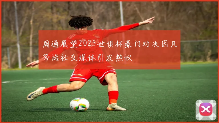 周通展望2025世俱杯豪门对决因凡蒂诺社交媒体引发热议