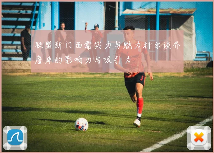 联盟新门面需实力与魅力科尔谈乔詹库的影响力与吸引力